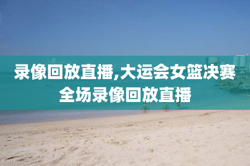 录像回放直播,大运会女篮决赛全场录像回放直播